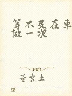 等不及在车里先做一次