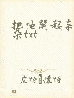 把他关起来 耳朵txt