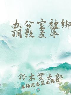 办公室被绑奶头调教羞辱