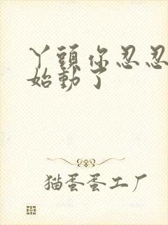 丫头你忍忍我开始动了