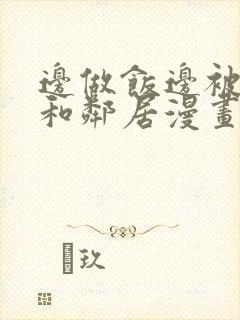 边做饭边被躁我和邻居漫画