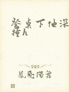 餐桌下他深深顶撞h