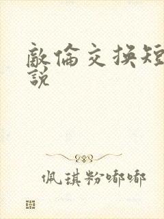 敌伦交换短篇小说