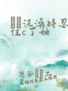 妺妺洗澡时忍不住c了她