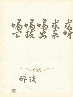 呜呜呜求求你把它拔出来呀