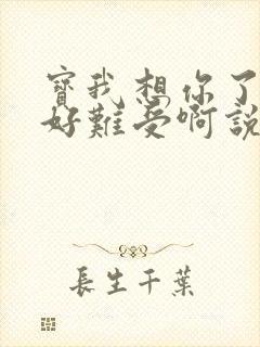 宝我想你了胀的好难受啊说说