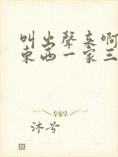 叫出声来啊叫小东西一家三口