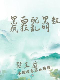 黑白配黑粗硬大疯狂乱叫