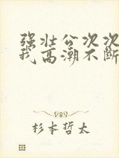 强壮公次次弄得我高潮不断网站