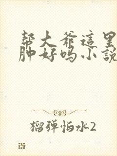 帮大爷这里消消肿好吗小说