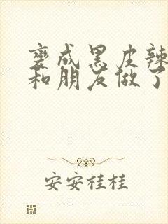 变成黑皮辣妹后和朋友做了无增删翻译