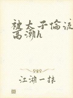 被太子伦流澡到高潮h