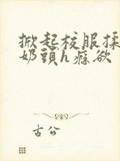 掀起校服揉她的奶头h瘾欲