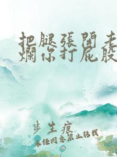 把腿张开老子臊烂你打屁股