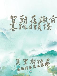 贺朝在谢俞里面塞跳d头条