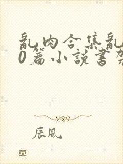 乱肉合集乱500篇小说书架下载TXT