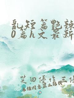 乱短篇艳辣500篇h文最新章节