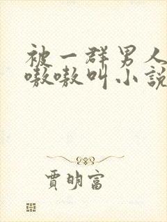 被一群男人玩得嗷嗷叫小说