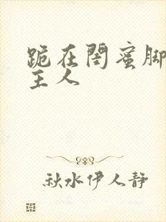 跪在闺蜜脚下叫主人