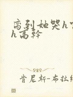 脔到她哭h宫交h高干