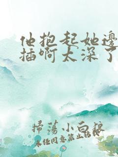 他抱起她边走边插啊太深了