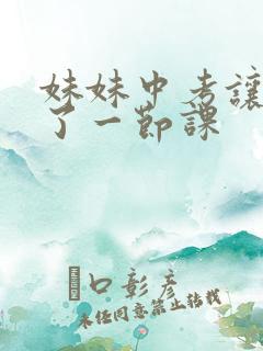 妹妹中考让我C了一节课