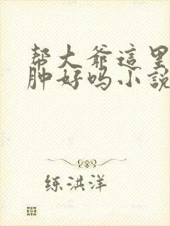 帮大爷这里消消肿好吗小说