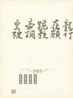 皇帝跪在龙椅前被调教顾行之