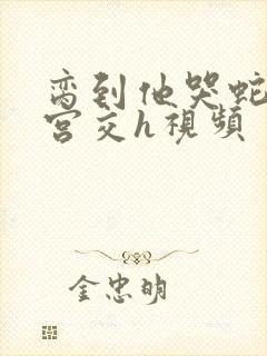 脔到他哭蛇双根宫交h视频