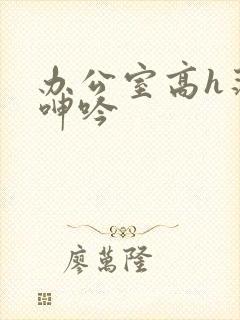 办公室高h荡肉呻吟