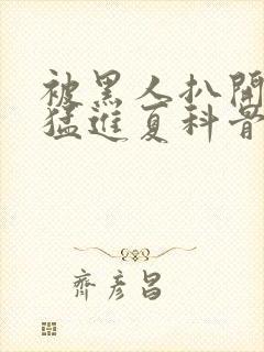 被黑人扒开双腿猛进夏科骨科