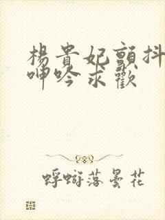 杨贵妃颤抖双乳呻吟求欢