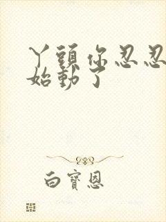 丫头你忍忍我开始动了