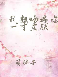 我想吻遍你的每一寸皮肤