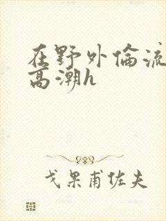 在野外伦流澡到高潮h