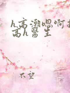 h高潮嗯啊抽搐高h医生