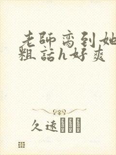 老师脔到她哭h粗话h好爽