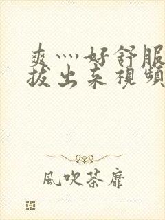 爽灬好舒服灬别拔出来视频人