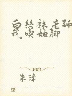 白丝袜老师奖励我吃她脚