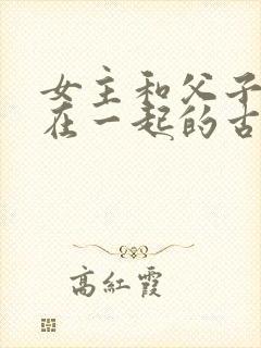 女主和父子二人在一起的古言贴吧