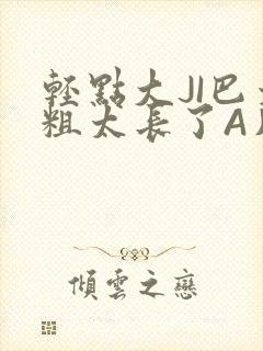 轻点大JI巴太粗太长了A片