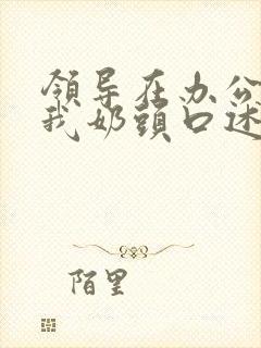 领导在办公室含我奶头口述