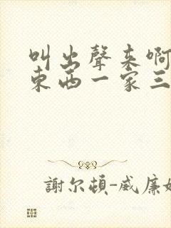 叫出声来啊叫小东西一家三口