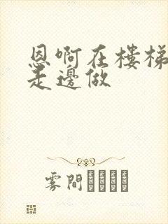 恩啊在楼梯上边走边做