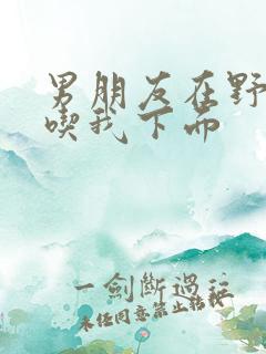 男朋友在野外猛吃我下面