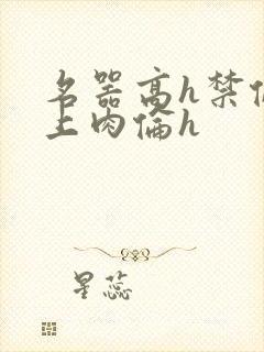 名器高h禁伦桌上肉伦h