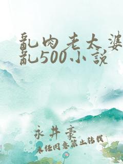 乱肉老太婆合集乱500小说