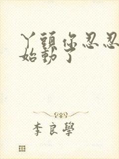 丫头你忍忍我开始动了