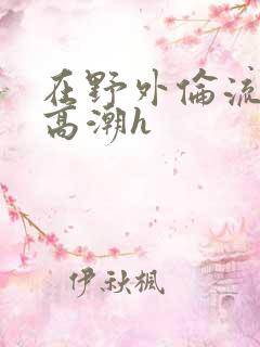 在野外伦流澡到高潮h