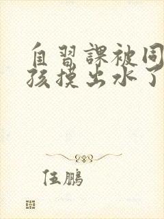 自习课被同桌男孩摸出水了